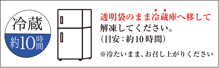 透明袋のまま冷蔵庫へ移して解凍してください。（目安：約10時間）※冷たいまま、お召し上がりください