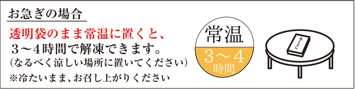 お急ぎの場合　透明袋のまま常温に置くと、3～4時間で解凍できます。（なるべく涼しい場所においてください）※冷たいまま、お召し上がりください